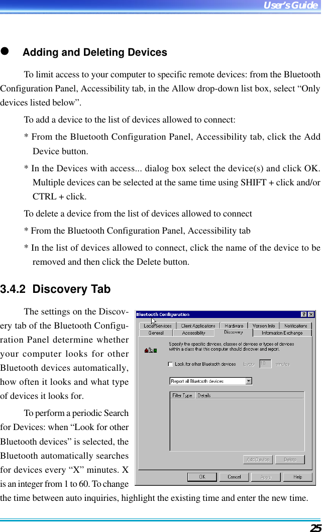25User’s Guide     Adding and Deleting DevicesTo limit access to your computer to specific remote devices: from the BluetoothConfiguration Panel, Accessibility tab, in the Allow drop-down list box, select “Onlydevices listed below”.To add a device to the list of devices allowed to connect:* From the Bluetooth Configuration Panel, Accessibility tab, click the AddDevice button.* In the Devices with access... dialog box select the device(s) and click OK.Multiple devices can be selected at the same time using SHIFT + click and/orCTRL + click.To delete a device from the list of devices allowed to connect* From the Bluetooth Configuration Panel, Accessibility tab* In the list of devices allowed to connect, click the name of the device to beremoved and then click the Delete button.3.4.2  Discovery TabThe settings on the Discov-ery tab of the Bluetooth Configu-ration Panel determine whetheryour computer looks for otherBluetooth devices automatically,how often it looks and what typeof devices it looks for.To perform a periodic Searchfor Devices: when “Look for otherBluetooth devices” is selected, theBluetooth automatically searchesfor devices every “X” minutes. Xis an integer from 1 to 60. To changethe time between auto inquiries, highlight the existing time and enter the new time.