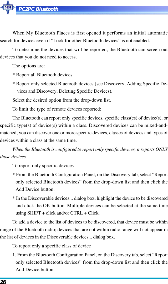 PC2PC Bluetooth26When My Bluetooth Places is first opened it performs an initial automaticsearch for devices even if “Look for other Bluetooth devices” is not enabled.To determine the devices that will be reported, the Bluetooth can screen outdevices that you do not need to access.The options are:* Report all Bluetooth devices* Report only selected Bluetooth devices (see Discovery, Adding Specific De-vices and Discovery, Deleting Specific Devices).Select the desired option from the drop-down list.To limit the type of remote devices reported:The Bluetooth can report only specific devices, specific class(es) of device(s), orspecific type(s) of device(s) within a class. Discovered devices can be mixed-and-matched; you can discover one or more specific devices, classes of devices and types ofdevices within a class at the same time.When the Bluetooth is configured to report only specific devices, it reports ONLYthose devices.To report only specific devices* From the Bluetooth Configuration Panel, on the Discovery tab, select “Reportonly selected Bluetooth devices” from the drop-down list and then click theAdd Device button.* In the Discoverable devices... dialog box, highlight the device to be discoveredand click the OK button. Multiple devices can be selected at the same timeusing SHIFT + click and/or CTRL + Click.To add a device to the list of devices to be discovered, that device must be withinrange of the Bluetooth radio; devices that are not within radio range will not appear inthe list of devices in the Discoverable devices... dialog box.To report only a specific class of device1. From the Bluetooth Configuration Panel, on the Discovery tab, select “Reportonly selected Bluetooth devices” from the drop-down list and then click theAdd Device button.