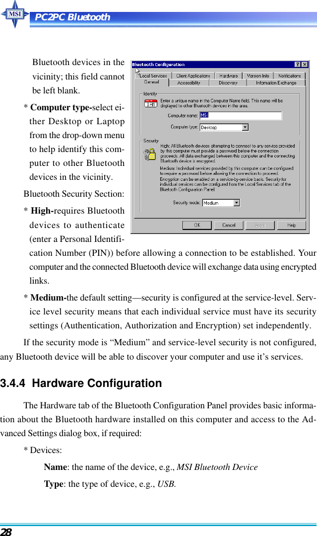 PC2PC Bluetooth28Bluetooth devices in thevicinity; this field cannotbe left blank.* Computer type-select ei-ther Desktop or Laptopfrom the drop-down menuto help identify this com-puter to other Bluetoothdevices in the vicinity.Bluetooth Security Section:* High-requires Bluetoothdevices to authenticate(enter a Personal Identifi-cation Number (PIN)) before allowing a connection to be established. Yourcomputer and the connected Bluetooth device will exchange data using encryptedlinks.* Medium-the default setting—security is configured at the service-level. Serv-ice level security means that each individual service must have its securitysettings (Authentication, Authorization and Encryption) set independently.If the security mode is “Medium” and service-level security is not configured,any Bluetooth device will be able to discover your computer and use it’s services.3.4.4  Hardware ConfigurationThe Hardware tab of the Bluetooth Configuration Panel provides basic informa-tion about the Bluetooth hardware installed on this computer and access to the Ad-vanced Settings dialog box, if required:* Devices:Name: the name of the device, e.g., MSI Bluetooth DeviceType: the type of device, e.g., USB.