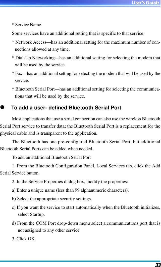 33User’s Guide* Service Name.Some services have an additional setting that is specific to that service:* Network Access—has an additional setting for the maximum number of con-nections allowed at any time.* Dial-Up Networking—has an additional setting for selecting the modem thatwill be used by the service.* Fax—has an additional setting for selecting the modem that will be used by theservice.* Bluetooth Serial Port—has an additional setting for selecting the communica-tions that will be used by the service.     To add a user- defined Bluetooth Serial PortMost applications that use a serial connection can also use the wireless BluetoothSerial Port service to transfer data; the Bluetooth Serial Port is a replacement for thephysical cable and is transparent to the application.The Bluetooth has one pre-configured Bluetooth Serial Port, but additionalBluetooth Serial Ports can be added when needed.To add an additional Bluetooth Serial Port1. From the Bluetooth Configuration Panel, Local Services tab, click the AddSerial Service button.2. In the Service Properties dialog box, modify the properties:a) Enter a unique name (less than 99 alphanumeric characters).b) Select the appropriate security settings.c) If you want the service to start automatically when the Bluetooth initializes,select Startup.d) From the COM Port drop-down menu select a communications port that isnot assigned to any other service.3. Click OK.