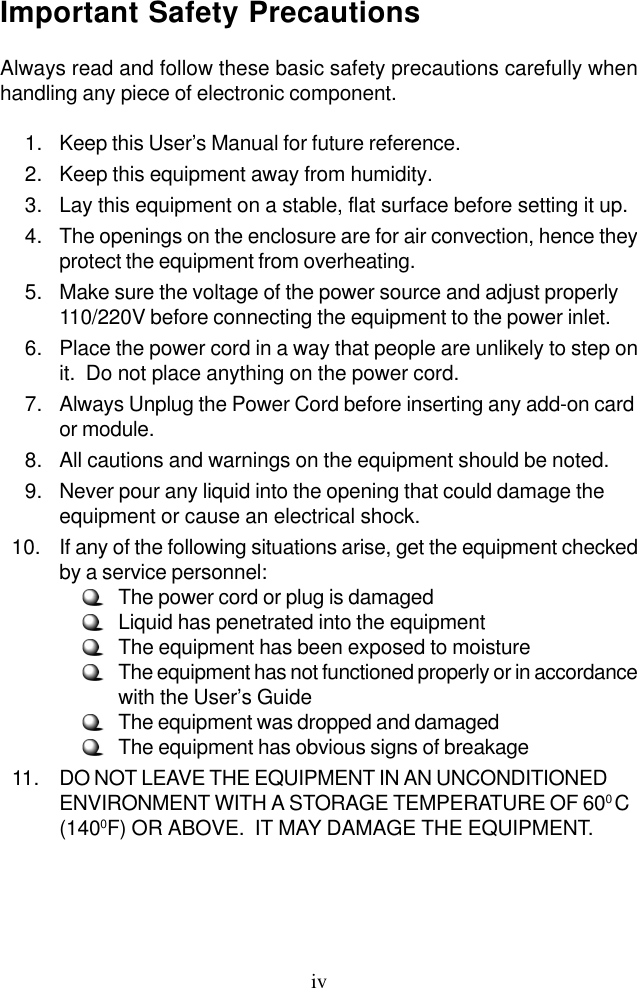 ivImportant Safety PrecautionsAlways read and follow these basic safety precautions carefully whenhandling any piece of electronic component.     1. Keep this User’s Manual for future reference.    2. Keep this equipment away from humidity.    3. Lay this equipment on a stable, flat surface before setting it up.    4. The openings on the enclosure are for air convection, hence theyprotect the equipment from overheating.    5. Make sure the voltage of the power source and adjust properly110/220V before connecting the equipment to the power inlet.    6. Place the power cord in a way that people are unlikely to step onit.  Do not place anything on the power cord.    7. Always Unplug the Power Cord before inserting any add-on cardor module.    8. All cautions and warnings on the equipment should be noted.    9. Never pour any liquid into the opening that could damage theequipment or cause an electrical shock.  10. If any of the following situations arise, get the equipment checkedby a service personnel:     The power cord or plug is damaged     Liquid has penetrated into the equipment     The equipment has been exposed to moisture     The equipment has not functioned properly or in accordancewith the User’s Guide     The equipment was dropped and damaged     The equipment has obvious signs of breakage  11. DO NOT LEAVE THE EQUIPMENT IN AN UNCONDITIONEDENVIRONMENT WITH A STORAGE TEMPERATURE OF 600 C(1400F) OR ABOVE.  IT MAY DAMAGE THE EQUIPMENT.
