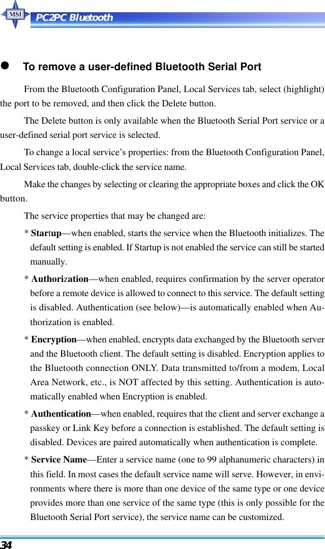 PC2PC Bluetooth34     To remove a user-defined Bluetooth Serial PortFrom the Bluetooth Configuration Panel, Local Services tab, select (highlight)the port to be removed, and then click the Delete button.The Delete button is only available when the Bluetooth Serial Port service or auser-defined serial port service is selected.To change a local service’s properties: from the Bluetooth Configuration Panel,Local Services tab, double-click the service name.Make the changes by selecting or clearing the appropriate boxes and click the OKbutton.The service properties that may be changed are:* Startup—when enabled, starts the service when the Bluetooth initializes. Thedefault setting is enabled. If Startup is not enabled the service can still be startedmanually.* Authorization—when enabled, requires confirmation by the server operatorbefore a remote device is allowed to connect to this service. The default settingis disabled. Authentication (see below)—is automatically enabled when Au-thorization is enabled.* Encryption—when enabled, encrypts data exchanged by the Bluetooth serverand the Bluetooth client. The default setting is disabled. Encryption applies tothe Bluetooth connection ONLY. Data transmitted to/from a modem, LocalArea Network, etc., is NOT affected by this setting. Authentication is auto-matically enabled when Encryption is enabled.* Authentication—when enabled, requires that the client and server exchange apasskey or Link Key before a connection is established. The default setting isdisabled. Devices are paired automatically when authentication is complete.* Service Name—Enter a service name (one to 99 alphanumeric characters) inthis field. In most cases the default service name will serve. However, in envi-ronments where there is more than one device of the same type or one deviceprovides more than one service of the same type (this is only possible for theBluetooth Serial Port service), the service name can be customized.