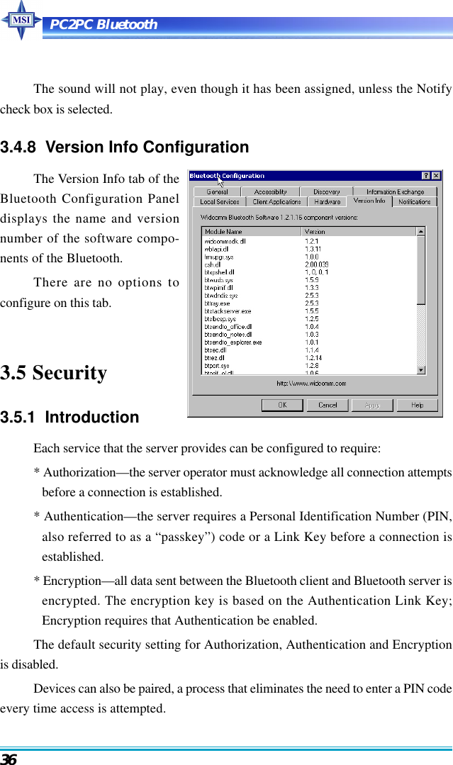 PC2PC Bluetooth36The sound will not play, even though it has been assigned, unless the Notifycheck box is selected.3.4.8  Version Info ConfigurationThe Version Info tab of theBluetooth Configuration Paneldisplays the name and versionnumber of the software compo-nents of the Bluetooth.There are no options toconfigure on this tab.3.5 Security3.5.1  IntroductionEach service that the server provides can be configured to require:* Authorization—the server operator must acknowledge all connection attemptsbefore a connection is established.* Authentication—the server requires a Personal Identification Number (PIN,also referred to as a “passkey”) code or a Link Key before a connection isestablished.* Encryption—all data sent between the Bluetooth client and Bluetooth server isencrypted. The encryption key is based on the Authentication Link Key;Encryption requires that Authentication be enabled.The default security setting for Authorization, Authentication and Encryptionis disabled.Devices can also be paired, a process that eliminates the need to enter a PIN codeevery time access is attempted.