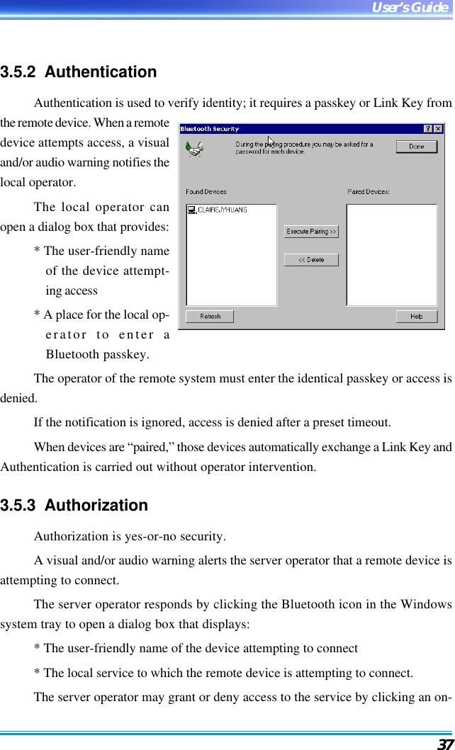 37User’s Guide3.5.2  AuthenticationAuthentication is used to verify identity; it requires a passkey or Link Key fromthe remote device. When a remotedevice attempts access, a visualand/or audio warning notifies thelocal operator.The local operator canopen a dialog box that provides:* The user-friendly nameof the device attempt-ing access* A place for the local op-erator to enter aBluetooth passkey.The operator of the remote system must enter the identical passkey or access isdenied.If the notification is ignored, access is denied after a preset timeout.When devices are “paired,” those devices automatically exchange a Link Key andAuthentication is carried out without operator intervention.3.5.3  AuthorizationAuthorization is yes-or-no security.A visual and/or audio warning alerts the server operator that a remote device isattempting to connect.The server operator responds by clicking the Bluetooth icon in the Windowssystem tray to open a dialog box that displays:* The user-friendly name of the device attempting to connect* The local service to which the remote device is attempting to connect.The server operator may grant or deny access to the service by clicking an on-