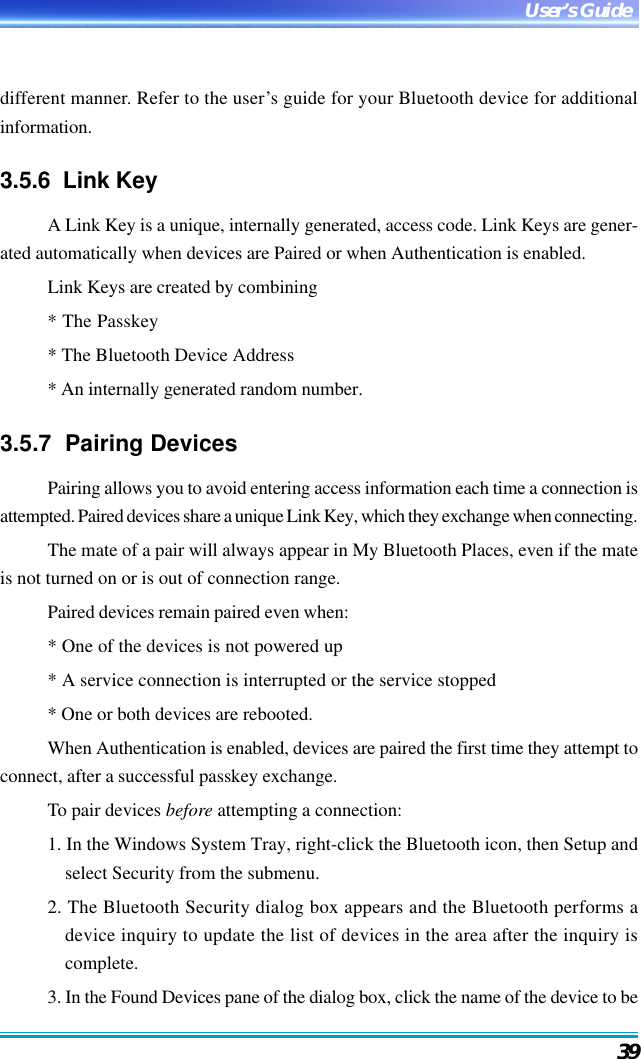 39User’s Guidedifferent manner. Refer to the user’s guide for your Bluetooth device for additionalinformation.3.5.6  Link KeyA Link Key is a unique, internally generated, access code. Link Keys are gener-ated automatically when devices are Paired or when Authentication is enabled.Link Keys are created by combining* The Passkey* The Bluetooth Device Address* An internally generated random number.3.5.7  Pairing DevicesPairing allows you to avoid entering access information each time a connection isattempted. Paired devices share a unique Link Key, which they exchange when connecting.The mate of a pair will always appear in My Bluetooth Places, even if the mateis not turned on or is out of connection range.Paired devices remain paired even when:* One of the devices is not powered up* A service connection is interrupted or the service stopped* One or both devices are rebooted.When Authentication is enabled, devices are paired the first time they attempt toconnect, after a successful passkey exchange.To pair devices before attempting a connection:1. In the Windows System Tray, right-click the Bluetooth icon, then Setup andselect Security from the submenu.2. The Bluetooth Security dialog box appears and the Bluetooth performs adevice inquiry to update the list of devices in the area after the inquiry iscomplete.3. In the Found Devices pane of the dialog box, click the name of the device to be