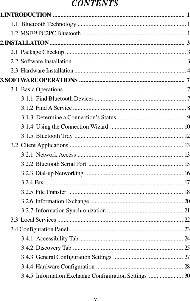 vCONTENTS1. INTRODUCTION ..................................................................................... 11.1  Bluetooth Technology ...................................................................... 11.2  MSI™ PC2PC Bluetooth ................................................................... 12. INSTALLATION....................................................................................... 32.1  Package Checkup .............................................................................. 32.2  Software Installation ......................................................................... 32.3  Hardware Installation ........................................................................ 43. SOFTWARE OPERATIONS .................................................................... 73.1  Basic Operations ............................................................................... 73.1.1  Find Bluetooth Devices........................................................... 73.1.2  Find A Service ......................................................................... 83.1.3  Determine a Connection’s Status ............................................ 93.1.4  Using the Connection Wizard ............................................... 103.1.5  Bluetooth Tray ...................................................................... 123.2  Client Applications ......................................................................... 133.2.1  Network Access .................................................................... 133.2.2  Bluetooth Serial Port ............................................................. 153.2.3  Dial-up Networking ............................................................... 163.2.4  Fax ......................................................................................... 173.2.5  File Transfer .......................................................................... 183.2.6  Information Exchange ............................................................ 203.2.7  Information Synchronization ................................................. 213.3  Local Services ................................................................................. 223.4 Configuration Panel ......................................................................... 233.4.1  Accessibility Tab................................................................... 243.4.2  Discovery Tab ....................................................................... 253.4.3  General Configuration Settings ............................................. 273.4.4  Hardware Configuration ........................................................ 283.4.5  Information Exchange Configuration Settings ...................... 30