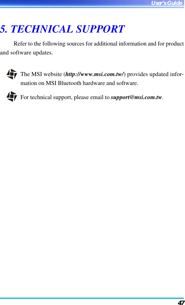 47User’s Guide5. TECHNICAL SUPPORTRefer to the following sources for additional information and for productand software updates.The MSI website (http://www.msi.com.tw/) provides updated infor-mation on MSI Bluetooth hardware and software.For technical support, please email to support@msi.com.tw.