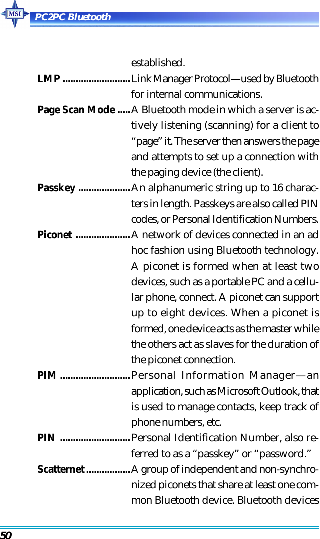 PC2PC Bluetooth50established.LMP ..........................Link Manager Protocol—used by Bluetoothfor internal communications.Page Scan Mode .....A Bluetooth mode in which a server is ac-tively listening (scanning) for a client to“page” it. The server then answers the pageand attempts to set up a connection withthe paging device (the client).Passkey ....................An alphanumeric string up to 16 charac-ters in length. Passkeys are also called PINcodes, or Personal Identification Numbers.Piconet .....................A network of devices connected in an adhoc fashion using Bluetooth technology.A piconet is formed when at least twodevices, such as a portable PC and a cellu-lar phone, connect. A piconet can supportup to eight devices. When a piconet isformed, one device acts as the master whilethe others act as slaves for the duration ofthe piconet connection.PIM...........................Personal Information Manager—anapplication, such as Microsoft Outlook, thatis used to manage contacts, keep track ofphone numbers, etc.PIN ...........................Personal Identification Number, also re-ferred to as a “passkey” or “password.”Scatternet.................A group of independent and non-synchro-nized piconets that share at least one com-mon Bluetooth device. Bluetooth devices