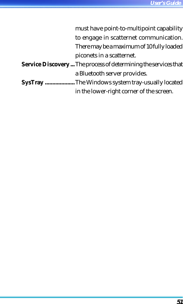 51User’s Guidemust have point-to-multipoint capabilityto engage in scatternet communication.There may be a maximum of 10 fully loadedpiconets in a scatternet.Service Discovery...The process of determining the services thata Bluetooth server provides.SysTray ....................The Windows system tray-usually locatedin the lower-right corner of the screen.