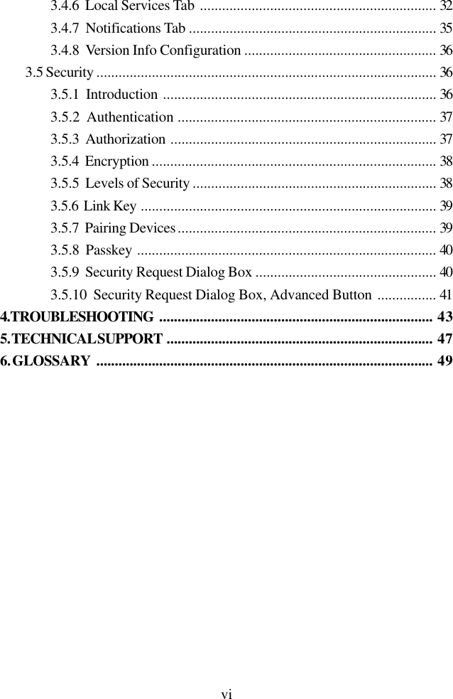 vi3.4.6  Local Services Tab ................................................................ 323.4.7  Notifications Tab ................................................................... 353.4.8  Version Info Configuration .................................................... 363.5 Security ............................................................................................ 363.5.1  Introduction .......................................................................... 363.5.2  Authentication ...................................................................... 373.5.3  Authorization ........................................................................ 373.5.4  Encryption ............................................................................. 383.5.5  Levels of Security .................................................................. 383.5.6  Link Key ................................................................................ 393.5.7  Pairing Devices...................................................................... 393.5.8  Passkey ................................................................................. 403.5.9  Security Request Dialog Box ................................................. 403.5.10  Security Request Dialog Box, Advanced Button ................ 414. TROUBLESHOOTING .......................................................................... 435. TECHNICAL SUPPORT ........................................................................ 476. GLOSSARY ........................................................................................... 49