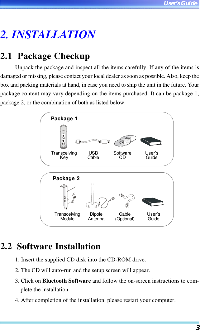 3User’s Guide2. INSTALLATION2.1  Package CheckupUnpack the package and inspect all the items carefully. If any of the items isdamaged or missing, please contact your local dealer as soon as possible. Also, keep thebox and packing materials at hand, in case you need to ship the unit in the future. Yourpackage content may vary depending on the items purchased. It can be package 1,package 2, or the combination of both as listed below:2.2  Software Installation1. Insert the supplied CD disk into the CD-ROM drive.2. The CD will auto-run and the setup screen will appear.3. Click on Bluetooth Software and follow the on-screen instructions to com-plete the installation.4. After completion of the installation, please restart your computer.Package 2TransceivingModule DipoleAntenna Cable(Optional) User’sGuideTransceivingKey USBCable SoftwareCD User’sGuidePackage 1