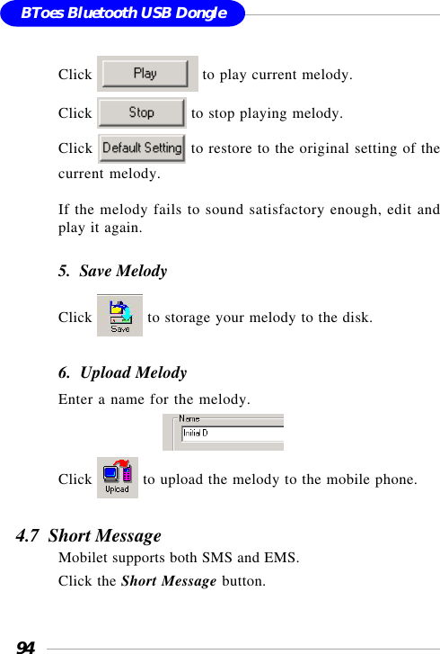 94BToes Bluetooth USB DongleClick   to play current melody.Click   to stop playing melody.Click   to restore to the original setting of thecurrent melody.If the melody fails to sound satisfactory enough, edit andplay it again.5.  Save MelodyClick   to storage your melody to the disk.6.  Upload MelodyEnter a name for the melody.                            Click   to upload the melody to the mobile phone.4.7  Short MessageMobilet supports both SMS and EMS.Click the Short Message button.