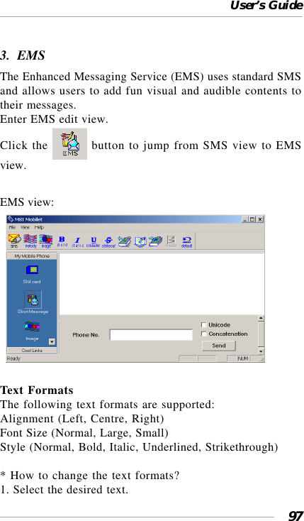 User’s Guide973.  EMSThe Enhanced Messaging Service (EMS) uses standard SMSand allows users to add fun visual and audible contents totheir messages.Enter EMS edit view.Click the   button to jump from SMS view to EMSview.EMS view:  Text FormatsThe following text formats are supported:Alignment (Left, Centre, Right)Font Size (Normal, Large, Small)Style (Normal, Bold, Italic, Underlined, Strikethrough)* How to change the text formats?1. Select the desired text.