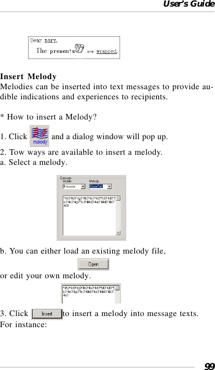 User’s Guide99             Insert MelodyMelodies can be inserted into text messages to provide au-dible indications and experiences to recipients.* How to insert a Melody?1. Click   and a dialog window will pop up.2. Tow ways are available to insert a melody.a. Select a melody.                           b. You can either load an existing melody file,                                     or edit your own melody.                             3. Click  to insert a melody into message texts.For instance: