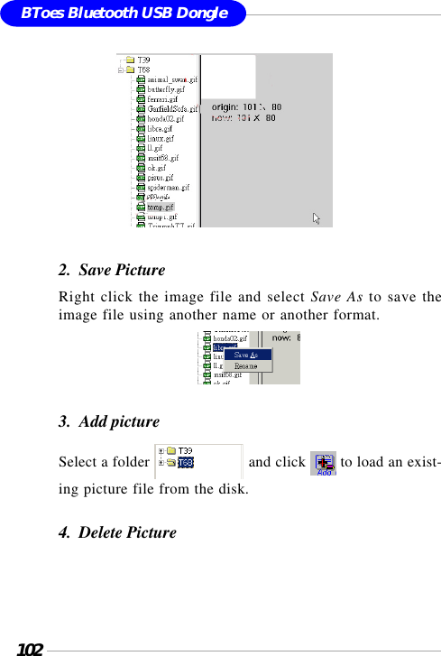 102BToes Bluetooth USB Dongle               2.  Save PictureRight click the image file and select Save As to save theimage file using another name or another format.                                     3.  Add pictureSelect a folder   and click   to load an exist-ing picture file from the disk.4.  Delete Picture