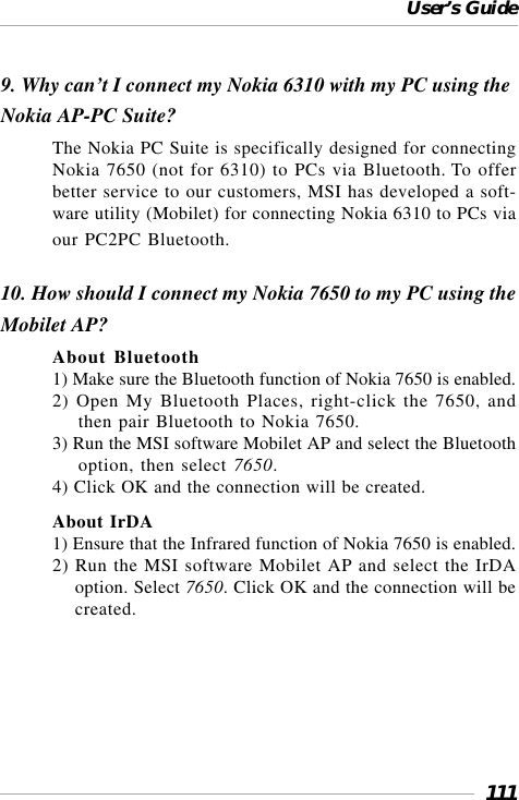 User’s Guide1119. Why can’t I connect my Nokia 6310 with my PC using theNokia AP-PC Suite?The Nokia PC Suite is specifically designed for connectingNokia 7650 (not for 6310) to PCs via Bluetooth. To offerbetter service to our customers, MSI has developed a soft-ware utility (Mobilet) for connecting Nokia 6310 to PCs viaour PC2PC Bluetooth.10. How should I connect my Nokia 7650 to my PC using theMobilet AP?About Bluetooth1) Make sure the Bluetooth function of Nokia 7650 is enabled.2) Open My Bluetooth Places, right-click the 7650, andthen pair Bluetooth to Nokia 7650.3) Run the MSI software Mobilet AP and select the Bluetoothoption, then select 7650.4) Click OK and the connection will be created.About IrDA1) Ensure that the Infrared function of Nokia 7650 is enabled.2) Run the MSI software Mobilet AP and select the IrDAoption. Select 7650. Click OK and the connection will becreated.
