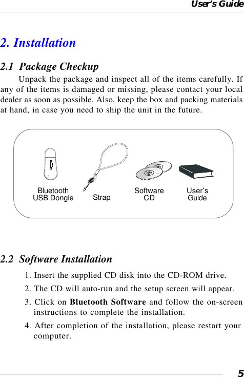 User’s Guide52. Installation2.1  Package CheckupUnpack the package and inspect all of the items carefully. Ifany of the items is damaged or missing, please contact your localdealer as soon as possible. Also, keep the box and packing materialsat hand, in case you need to ship the unit in the future.2.2  Software Installation1. Insert the supplied CD disk into the CD-ROM drive.2. The CD will auto-run and the setup screen will appear.3. Click on Bluetooth Software and follow the on-screeninstructions to complete the installation.4. After completion of the installation, please restart yourcomputer.BluetoothUSB Dongle Strap SoftwareCD User’sGuide