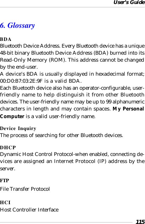 User’s Guide1156. GlossaryBDABluetooth Device Address. Every Bluetooth device has a unique48-bit binary Bluetooth Device Address (BDA) burned into itsRead-Only Memory (ROM). This address cannot be changedby the end-user.A device’s BDA is usually displayed in hexadecimal format;00:D0:B7:03:2E:9F is a valid BDA.Each Bluetooth device also has an operator-configurable, user-friendly name to help distinguish it from other Bluetoothdevices. The user-friendly name may be up to 99 alphanumericcharacters in length and may contain spaces. My PersonalComputer is a valid user-friendly name.Device InquiryThe process of searching for other Bluetooth devices.DHCPDynamic Host Control Protocol-when enabled, connecting de-vices are assigned an Internet Protocol (IP) address by theserver.FTPFile Transfer ProtocolHCIHost Controller Interface