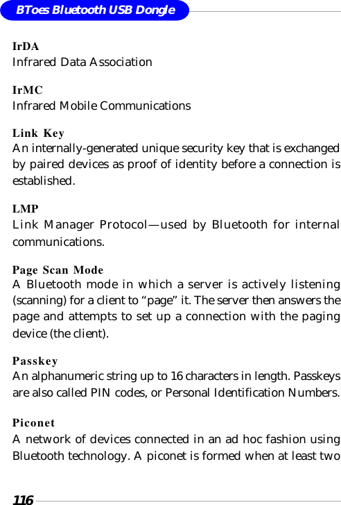116BToes Bluetooth USB DongleIrDAInfrared Data AssociationIrMCInfrared Mobile CommunicationsLink KeyAn internally-generated unique security key that is exchangedby paired devices as proof of identity before a connection isestablished.LMPLink Manager Protocol—used by Bluetooth for internalcommunications.Page Scan ModeA Bluetooth mode in which a server is actively listening(scanning) for a client to “page” it. The server then answers thepage and attempts to set up a connection with the pagingdevice (the client).PasskeyAn alphanumeric string up to 16 characters in length. Passkeysare also called PIN codes, or Personal Identification Numbers.PiconetA network of devices connected in an ad hoc fashion usingBluetooth technology. A piconet is formed when at least two