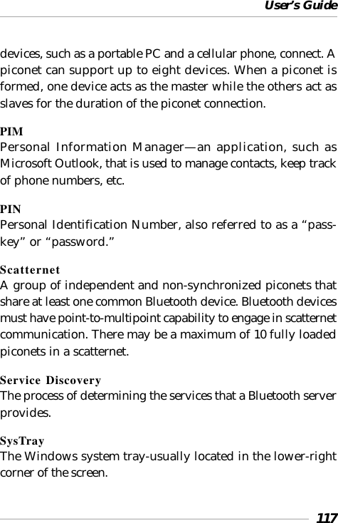 User’s Guide117devices, such as a portable PC and a cellular phone, connect. Apiconet can support up to eight devices. When a piconet isformed, one device acts as the master while the others act asslaves for the duration of the piconet connection.PIMPersonal Information Manager—an application, such asMicrosoft Outlook, that is used to manage contacts, keep trackof phone numbers, etc.PINPersonal Identification Number, also referred to as a “pass-key” or “password.”ScatternetA group of independent and non-synchronized piconets thatshare at least one common Bluetooth device. Bluetooth devicesmust have point-to-multipoint capability to engage in scatternetcommunication. There may be a maximum of 10 fully loadedpiconets in a scatternet.Service DiscoveryThe process of determining the services that a Bluetooth serverprovides.SysTrayThe Windows system tray-usually located in the lower-rightcorner of the screen.