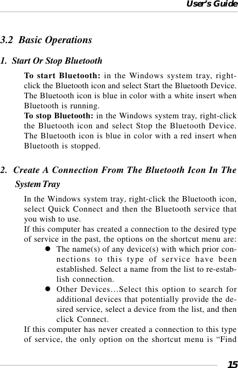 User’s Guide153.2  Basic Operations1.  Start Or Stop BluetoothTo start Bluetooth: in the Windows system tray, right-click the Bluetooth icon and select Start the Bluetooth Device.The Bluetooth icon is blue in color with a white insert whenBluetooth is running.To stop Bluetooth: in the Windows system tray, right-clickthe Bluetooth icon and select Stop the Bluetooth Device.The Bluetooth icon is blue in color with a red insert whenBluetooth is stopped.2.  Create A Connection From The Bluetooth Icon In TheSystem TrayIn the Windows system tray, right-click the Bluetooth icon,select Quick Connect and then the Bluetooth service thatyou wish to use.If this computer has created a connection to the desired typeof service in the past, the options on the shortcut menu are:The name(s) of any device(s) with which prior con-nections to this type of service have beenestablished. Select a name from the list to re-estab-lish connection.Other Devices…Select this option to search foradditional devices that potentially provide the de-sired service, select a device from the list, and thenclick Connect.If this computer has never created a connection to this typeof service, the only option on the shortcut menu is “Find