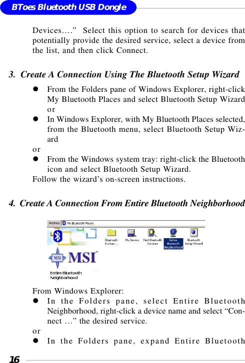 16BToes Bluetooth USB DongleDevices….”  Select this option to search for devices thatpotentially provide the desired service, select a device fromthe list, and then click Connect.3.  Create A Connection Using The Bluetooth Setup WizardFrom the Folders pane of Windows Explorer, right-clickMy Bluetooth Places and select Bluetooth Setup WizardorIn Windows Explorer, with My Bluetooth Places selected,from the Bluetooth menu, select Bluetooth Setup Wiz-ardorFrom the Windows system tray: right-click the Bluetoothicon and select Bluetooth Setup Wizard.Follow the wizard’s on-screen instructions.4.  Create A Connection From Entire Bluetooth Neighborhood       From Windows Explorer:In the Folders pane, select Entire BluetoothNeighborhood, right-click a device name and select “Con-nect …” the desired service.orIn the Folders pane, expand Entire Bluetooth