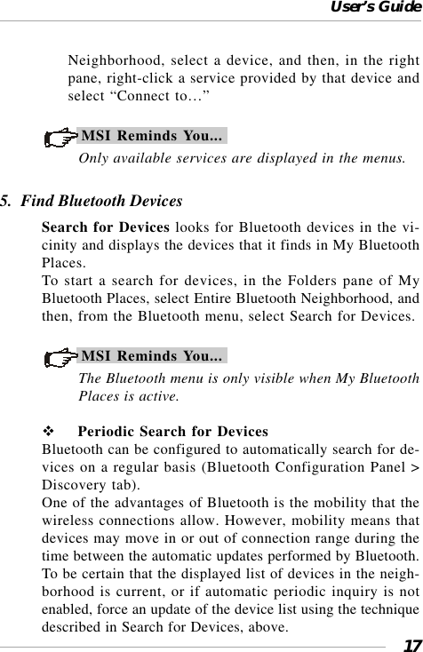 User’s Guide17Neighborhood, select a device, and then, in the rightpane, right-click a service provided by that device andselect “Connect to…”MSI Reminds You...Only available services are displayed in the menus.5.  Find Bluetooth DevicesSearch for Devices looks for Bluetooth devices in the vi-cinity and displays the devices that it finds in My BluetoothPlaces.To start a search for devices, in the Folders pane of MyBluetooth Places, select Entire Bluetooth Neighborhood, andthen, from the Bluetooth menu, select Search for Devices.MSI Reminds You...The Bluetooth menu is only visible when My BluetoothPlaces is active.  Periodic Search for DevicesBluetooth can be configured to automatically search for de-vices on a regular basis (Bluetooth Configuration Panel &gt;Discovery tab).One of the advantages of Bluetooth is the mobility that thewireless connections allow. However, mobility means thatdevices may move in or out of connection range during thetime between the automatic updates performed by Bluetooth.To be certain that the displayed list of devices in the neigh-borhood is current, or if automatic periodic inquiry is notenabled, force an update of the device list using the techniquedescribed in Search for Devices, above.