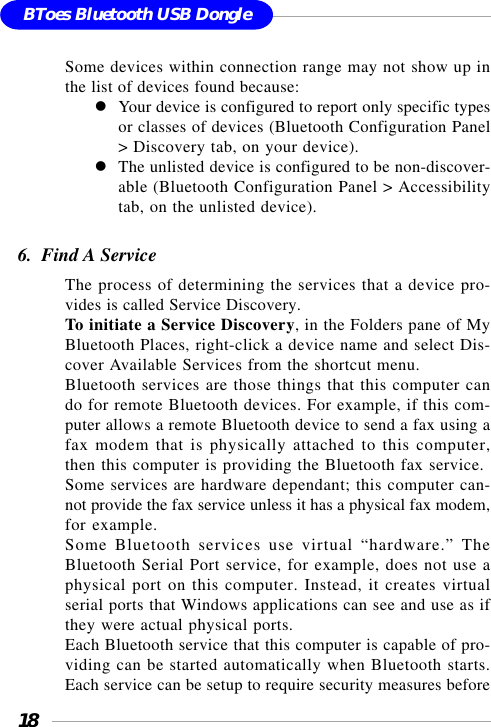 18BToes Bluetooth USB DongleSome devices within connection range may not show up inthe list of devices found because:Your device is configured to report only specific typesor classes of devices (Bluetooth Configuration Panel&gt; Discovery tab, on your device).The unlisted device is configured to be non-discover-able (Bluetooth Configuration Panel &gt; Accessibilitytab, on the unlisted device).6.  Find A ServiceThe process of determining the services that a device pro-vides is called Service Discovery.To initiate a Service Discovery, in the Folders pane of MyBluetooth Places, right-click a device name and select Dis-cover Available Services from the shortcut menu.Bluetooth services are those things that this computer cando for remote Bluetooth devices. For example, if this com-puter allows a remote Bluetooth device to send a fax using afax modem that is physically attached to this computer,then this computer is providing the Bluetooth fax service.Some services are hardware dependant; this computer can-not provide the fax service unless it has a physical fax modem,for example.Some Bluetooth services use virtual “hardware.” TheBluetooth Serial Port service, for example, does not use aphysical port on this computer. Instead, it creates virtualserial ports that Windows applications can see and use as ifthey were actual physical ports.Each Bluetooth service that this computer is capable of pro-viding can be started automatically when Bluetooth starts.Each service can be setup to require security measures before