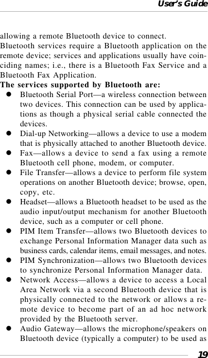 User’s Guide19allowing a remote Bluetooth device to connect.Bluetooth services require a Bluetooth application on theremote device; services and applications usually have coin-ciding names; i.e., there is a Bluetooth Fax Service and aBluetooth Fax Application.The services supported by Bluetooth are:Bluetooth Serial Port—a wireless connection betweentwo devices. This connection can be used by applica-tions as though a physical serial cable connected thedevices.Dial-up Networking—allows a device to use a modemthat is physically attached to another Bluetooth device.Fax—allows a device to send a fax using a remoteBluetooth cell phone, modem, or computer.File Transfer—allows a device to perform file systemoperations on another Bluetooth device; browse, open,copy, etc.Headset—allows a Bluetooth headset to be used as theaudio input/output mechanism for another Bluetoothdevice, such as a computer or cell phone.PIM Item Transfer—allows two Bluetooth devices toexchange Personal Information Manager data such asbusiness cards, calendar items, email messages, and notes.PIM Synchronization—allows two Bluetooth devicesto synchronize Personal Information Manager data.Network Access—allows a device to access a LocalArea Network via a second Bluetooth device that isphysically connected to the network or allows a re-mote device to become part of an ad hoc networkprovided by the Bluetooth server.Audio Gateway—allows the microphone/speakers onBluetooth device (typically a computer) to be used as