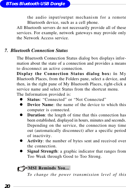 20BToes Bluetooth USB Donglethe audio input/output mechanism for a remoteBluetooth device, such as a cell phone.All Bluetooth servers do not necessarily provide all of theseservices. For example, network gateways may provide onlythe Network Access service.7.  Bluetooth Connection StatusThe Bluetooth Connection Status dialog box displays infor-mation about the state of a connection and provides a meansto disconnect an active connection.Display the Connection Status dialog box: in MyBluetooth Places, from the Folders pane, select a device, andthen, in the right pane of My Bluetooth Places, right-click aservice name and select Status from the shortcut menu.The Information provided is:Status: “Connected” or “Not Connected”Device Name: the name of the device to which thiscomputer is connected.Duration: the length of time that this connection hasbeen established, displayed in hours, minutes and seconds.Depending on the service, the connection may timeout (automatically disconnect) after a specific periodof inactivity.Activity: the number of bytes sent and received overthe connection.Signal Strength: a graphic indicator that ranges fromToo Weak through Good to Too Strong.MSI Reminds You...To change the power transmission level of this