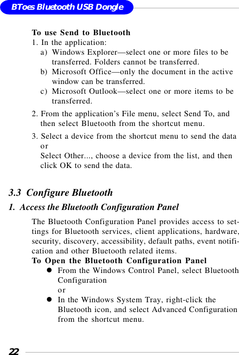 22BToes Bluetooth USB DongleTo use Send to Bluetooth1. In the application:a) Windows Explorer—select one or more files to betransferred. Folders cannot be transferred.b) Microsoft Office—only the document in the activewindow can be transferred.c) Microsoft Outlook—select one or more items to betransferred.2. From the application’s File menu, select Send To, andthen select Bluetooth from the shortcut menu.3. Select a device from the shortcut menu to send the dataorSelect Other..., choose a device from the list, and thenclick OK to send the data.3.3  Configure Bluetooth1.  Access the Bluetooth Configuration PanelThe Bluetooth Configuration Panel provides access to set-tings for Bluetooth services, client applications, hardware,security, discovery, accessibility, default paths, event notifi-cation and other Bluetooth related items.To Open the Bluetooth Configuration PanelFrom the Windows Control Panel, select BluetoothConfigurationorIn the Windows System Tray, right-click theBluetooth icon, and select Advanced Configurationfrom the shortcut menu.