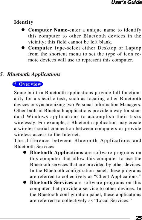 User’s Guide25IdentityComputer Name-enter a unique name to identifythis computer to other Bluetooth devices in thevicinity; this field cannot be left blank.Computer type-select either Desktop or Laptopfrom the shortcut menu to set the type of icon re-mote devices will use to represent this computer.5.  Bluetooth Applications* OverviewSome built-in Bluetooth applications provide full function-ality for a specific task, such as locating other Bluetoothdevices or synchronizing two Personal Information Managers.Other built-in Bluetooth applications provide a way for stan-dard Windows applications to accomplish their taskswirelessly. For example, a Bluetooth application may createa wireless serial connection between computers or providewireless access to the Internet.The difference between Bluetooth Applications andBluetooth ServicesBluetooth Applications are software programs onthis computer that allow this computer to use theBluetooth services that are provided by other devices.In the Bluetooth configuration panel, these programsare referred to collectively as “Client Applications.”Bluetooth Services are software programs on thiscomputer that provide a service to other devices. Inthe Bluetooth configuration panel, these applicationsare referred to collectively as “Local Services.”