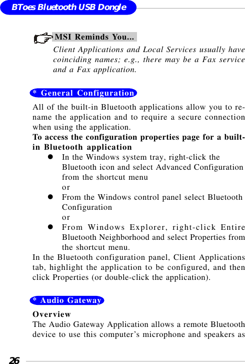 26BToes Bluetooth USB DongleMSI Reminds You...Client Applications and Local Services usually havecoinciding names; e.g., there may be a Fax serviceand a Fax application.* General ConfigurationAll of the built-in Bluetooth applications allow you to re-name the application and to require a secure connectionwhen using the application.To access the configuration properties page for a built-in Bluetooth applicationIn the Windows system tray, right-click theBluetooth icon and select Advanced Configurationfrom the shortcut menuorFrom the Windows control panel select BluetoothConfigurationorFrom Windows Explorer, right-click EntireBluetooth Neighborhood and select Properties fromthe shortcut menu.In the Bluetooth configuration panel, Client Applicationstab, highlight the application to be configured, and thenclick Properties (or double-click the application).* Audio GatewayOverviewThe Audio Gateway Application allows a remote Bluetoothdevice to use this computer’s microphone and speakers as