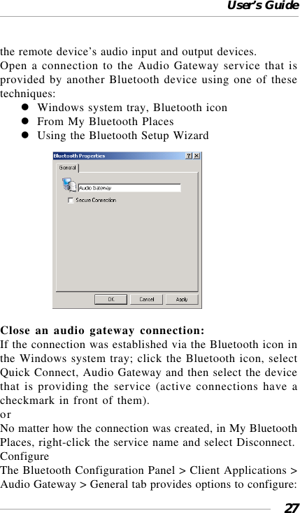 User’s Guide27the remote device’s audio input and output devices.Open a connection to the Audio Gateway service that isprovided by another Bluetooth device using one of thesetechniques:Windows system tray, Bluetooth iconFrom My Bluetooth PlacesUsing the Bluetooth Setup Wizard                  Close an audio gateway connection:If the connection was established via the Bluetooth icon inthe Windows system tray; click the Bluetooth icon, selectQuick Connect, Audio Gateway and then select the devicethat is providing the service (active connections have acheckmark in front of them).orNo matter how the connection was created, in My BluetoothPlaces, right-click the service name and select Disconnect.ConfigureThe Bluetooth Configuration Panel &gt; Client Applications &gt;Audio Gateway &gt; General tab provides options to configure: