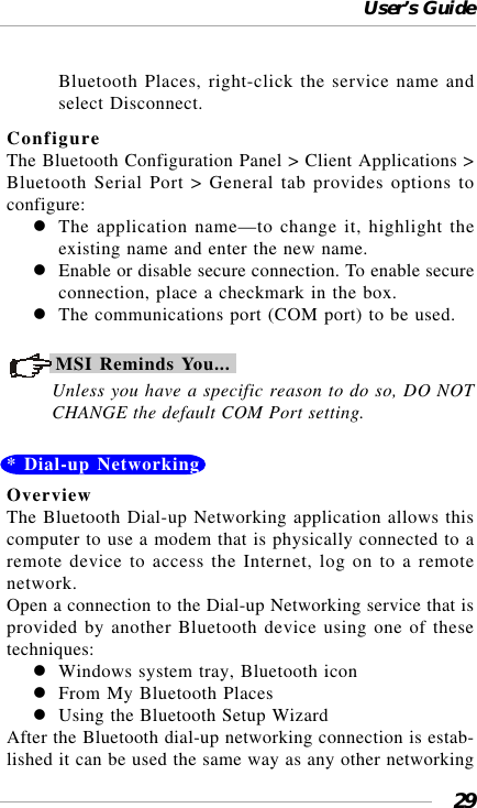 User’s Guide29Bluetooth Places, right-click the service name andselect Disconnect.ConfigureThe Bluetooth Configuration Panel &gt; Client Applications &gt;Bluetooth Serial Port &gt; General tab provides options toconfigure:The application name—to change it, highlight theexisting name and enter the new name.Enable or disable secure connection. To enable secureconnection, place a checkmark in the box.The communications port (COM port) to be used.MSI Reminds You...Unless you have a specific reason to do so, DO NOTCHANGE the default COM Port setting.* Dial-up NetworkingOverviewThe Bluetooth Dial-up Networking application allows thiscomputer to use a modem that is physically connected to aremote device to access the Internet, log on to a remotenetwork.Open a connection to the Dial-up Networking service that isprovided by another Bluetooth device using one of thesetechniques:Windows system tray, Bluetooth iconFrom My Bluetooth PlacesUsing the Bluetooth Setup WizardAfter the Bluetooth dial-up networking connection is estab-lished it can be used the same way as any other networking
