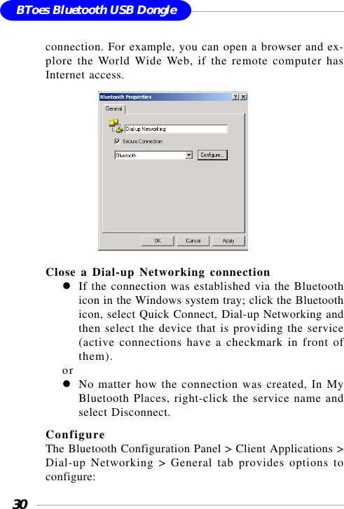 30BToes Bluetooth USB Dongleconnection. For example, you can open a browser and ex-plore the World Wide Web, if the remote computer hasInternet access.                  Close a Dial-up Networking connectionIf the connection was established via the Bluetoothicon in the Windows system tray; click the Bluetoothicon, select Quick Connect, Dial-up Networking andthen select the device that is providing the service(active connections have a checkmark in front ofthem).orNo matter how the connection was created, In MyBluetooth Places, right-click the service name andselect Disconnect.ConfigureThe Bluetooth Configuration Panel &gt; Client Applications &gt;Dial-up Networking &gt; General tab provides options toconfigure: