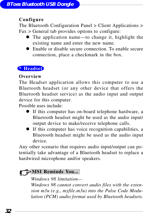 32BToes Bluetooth USB DongleConfigureThe Bluetooth Configuration Panel &gt; Client Applications &gt;Fax &gt; General tab provides options to configure:The application name—to change it, highlight theexisting name and enter the new name.Enable or disable secure connection. To enable secureconnection, place a checkmark in the box.* HeadsetOverviewThe Headset application allows this computer to use aBluetooth headset (or any other device that offers theBluetooth headset service) as the audio input and outputdevice for this computer.Possible uses include:If this computer has on-board telephone hardware, aBluetooth headset might be used as the audio input/output device to make/receive telephone calls.If this computer has voice recognition capabilities, aBluetooth headset might be used as the audio inputdevice.Any other scenario that requires audio input/output can po-tentially take advantage of a Bluetooth headset to replace ahardwired microphone and/or speakers.MSI Reminds You...Windows 98 limitation—Windows 98 cannot convert audio files with the exten-sion m3u (e.g., myfile.m3u) into the Pulse Code Modu-lation (PCM) audio format used by Bluetooth headsets.