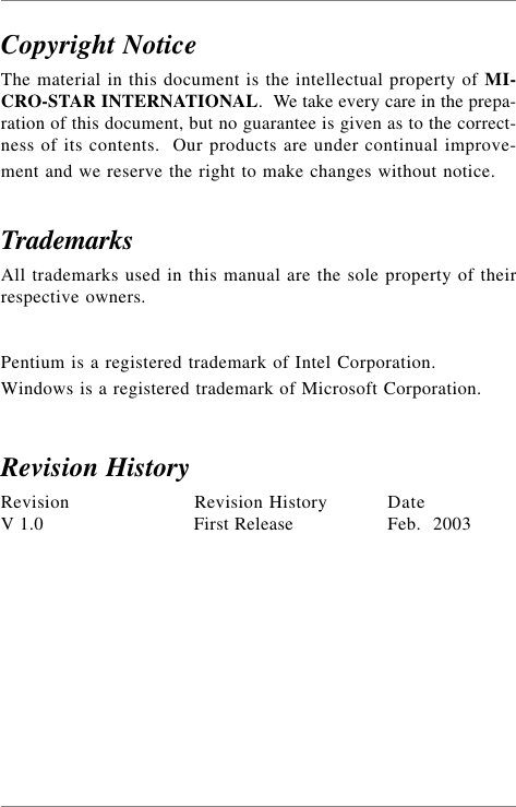 Copyright NoticeThe material in this document is the intellectual property of MI-CRO-STAR INTERNATIONAL.  We take every care in the prepa-ration of this document, but no guarantee is given as to the correct-ness of its contents.  Our products are under continual improve-ment and we reserve the right to make changes without notice.TrademarksAll trademarks used in this manual are the sole property of theirrespective owners.Pentium is a registered trademark of Intel Corporation.Windows is a registered trademark of Microsoft Corporation.Revision HistoryRevision Revision History DateV 1.0 First Release Feb.  2003