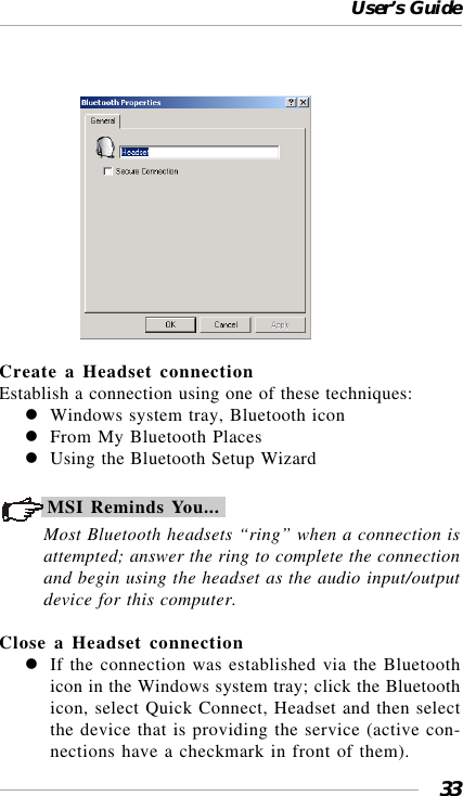 User’s Guide33                  Create a Headset connectionEstablish a connection using one of these techniques:Windows system tray, Bluetooth iconFrom My Bluetooth PlacesUsing the Bluetooth Setup WizardMSI Reminds You...Most Bluetooth headsets “ring” when a connection isattempted; answer the ring to complete the connectionand begin using the headset as the audio input/outputdevice for this computer.Close a Headset connectionIf the connection was established via the Bluetoothicon in the Windows system tray; click the Bluetoothicon, select Quick Connect, Headset and then selectthe device that is providing the service (active con-nections have a checkmark in front of them).