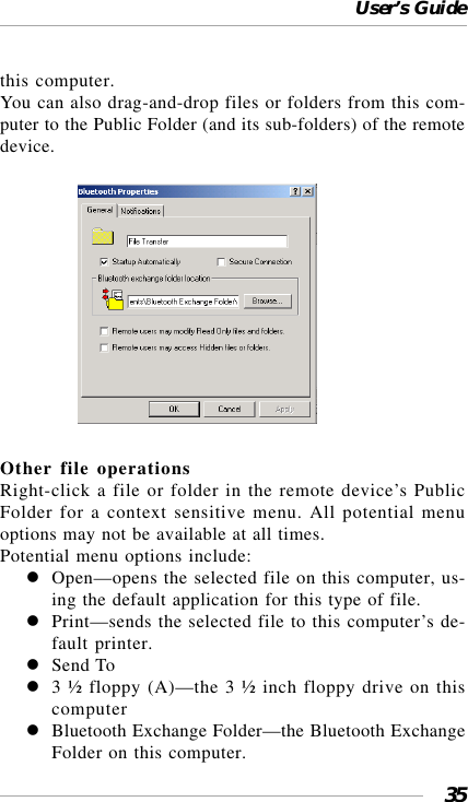 User’s Guide35this computer.You can also drag-and-drop files or folders from this com-puter to the Public Folder (and its sub-folders) of the remotedevice.                 Other file operationsRight-click a file or folder in the remote device’s PublicFolder for a context sensitive menu. All potential menuoptions may not be available at all times.Potential menu options include:Open—opens the selected file on this computer, us-ing the default application for this type of file.Print—sends the selected file to this computer’s de-fault printer.Send To3 ½ floppy (A)—the 3 ½ inch floppy drive on thiscomputerBluetooth Exchange Folder—the Bluetooth ExchangeFolder on this computer.