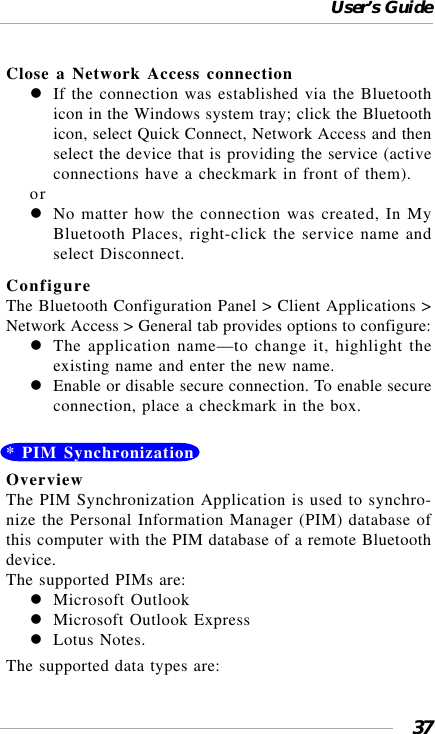 User’s Guide37Close a Network Access connectionIf the connection was established via the Bluetoothicon in the Windows system tray; click the Bluetoothicon, select Quick Connect, Network Access and thenselect the device that is providing the service (activeconnections have a checkmark in front of them).orNo matter how the connection was created, In MyBluetooth Places, right-click the service name andselect Disconnect.ConfigureThe Bluetooth Configuration Panel &gt; Client Applications &gt;Network Access &gt; General tab provides options to configure:The application name—to change it, highlight theexisting name and enter the new name.Enable or disable secure connection. To enable secureconnection, place a checkmark in the box.* PIM SynchronizationOverviewThe PIM Synchronization Application is used to synchro-nize the Personal Information Manager (PIM) database ofthis computer with the PIM database of a remote Bluetoothdevice.The supported PIMs are:Microsoft OutlookMicrosoft Outlook ExpressLotus Notes.The supported data types are: