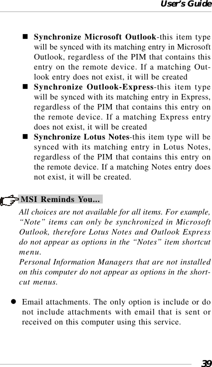 User’s Guide39Synchronize Microsoft Outlook-this item typewill be synced with its matching entry in MicrosoftOutlook, regardless of the PIM that contains thisentry on the remote device. If a matching Out-look entry does not exist, it will be createdSynchronize Outlook-Express-this item typewill be synced with its matching entry in Express,regardless of the PIM that contains this entry onthe remote device. If a matching Express entrydoes not exist, it will be createdSynchronize Lotus Notes-this item type will besynced with its matching entry in Lotus Notes,regardless of the PIM that contains this entry onthe remote device. If a matching Notes entry doesnot exist, it will be created.MSI Reminds You...All choices are not available for all items. For example,“Note” items can only be synchronized in MicrosoftOutlook, therefore Lotus Notes and Outlook Expressdo not appear as options in the “Notes” item shortcutmenu.Personal Information Managers that are not installedon this computer do not appear as options in the short-cut menus.Email attachments. The only option is include or donot include attachments with email that is sent orreceived on this computer using this service.