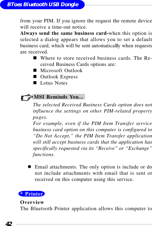42BToes Bluetooth USB Donglefrom your PIM. If you ignore the request the remote devicewill receive a time-out notice.Always send the same business card-when this option isselected a dialog appears that allows you to set a defaultbusiness card, which will be sent automatically when requestsare received.Where to store received business cards. The Re-ceived Business Cards options are:Microsoft OutlookOutlook ExpressLotus NotesMSI Reminds You...The selected Received Business Cards option does notinfluence the settings on other PIM-related propertypages.For example, even if the PIM Item Transfer servicebusiness card option on this computer is configured to“Do Not Accept,” the PIM Item Transfer applicationwill still accept business cards that the application hasspecifically requested via its “Receive” or “Exchange”functions.Email attachments. The only option is include or donot include attachments with email that is sent orreceived on this computer using this service.* PrinterOverviewThe Bluetooth Printer application allows this computer to