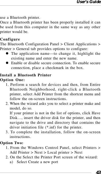 User’s Guide43use a Bluetooth printer.Once a Bluetooth printer has been properly installed it canbe used from this computer in the same way as any otherprinter would be.ConfigureThe Bluetooth Configuration Panel &gt; Client Applications &gt;Printer &gt; General tab provides options to configure:The application name—to change it, highlight theexisting name and enter the new name.Enable or disable secure connection. To enable secureconnection, place a checkmark in the box.Install a Bluetooth PrinterOption One:1. Perform a search for devices and then, from EntireBluetooth Neighborhood, right-click a Bluetoothprinter, select Add Printer from the shortcut menu andfollow the on-screen instructions.2. When the wizard asks you to select a printer make andmodel, do so.If your printer is not in the list of options, click HaveDisk…, insert the driver disk for the printer, and thennavigate to the drive and directory that contains thedriver initiation file (*.inf) for the printer.3. To complete the installation, follow the on-screeninstructions.Option Two:1. From the Windows Control Panel, select Printers &gt;Add Printer &gt; Next &gt; Local printer &gt; Next2. On the Select the Printer Port screen of the wizard:a) Select Create a new port