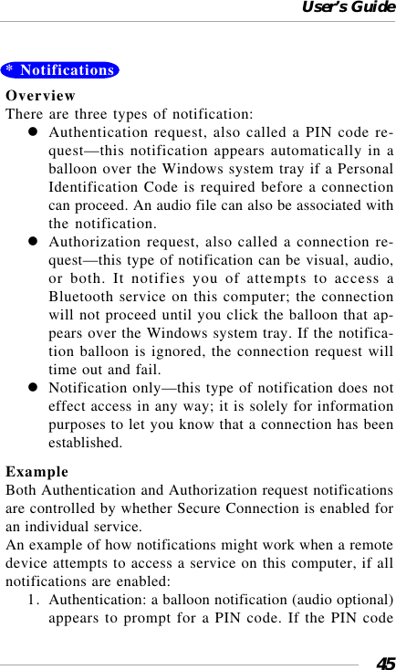 User’s Guide45* NotificationsOverviewThere are three types of notification:Authentication request, also called a PIN code re-quest—this notification appears automatically in aballoon over the Windows system tray if a PersonalIdentification Code is required before a connectioncan proceed. An audio file can also be associated withthe notification.Authorization request, also called a connection re-quest—this type of notification can be visual, audio,or both. It notifies you of attempts to access aBluetooth service on this computer; the connectionwill not proceed until you click the balloon that ap-pears over the Windows system tray. If the notifica-tion balloon is ignored, the connection request willtime out and fail.Notification only—this type of notification does noteffect access in any way; it is solely for informationpurposes to let you know that a connection has beenestablished.ExampleBoth Authentication and Authorization request notificationsare controlled by whether Secure Connection is enabled foran individual service.An example of how notifications might work when a remotedevice attempts to access a service on this computer, if allnotifications are enabled:1. Authentication: a balloon notification (audio optional)appears to prompt for a PIN code. If the PIN code