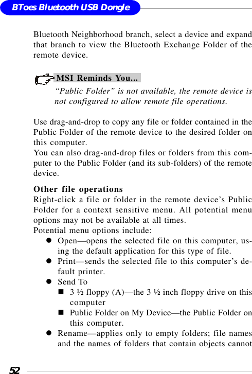 52BToes Bluetooth USB DongleBluetooth Neighborhood branch, select a device and expandthat branch to view the Bluetooth Exchange Folder of theremote device.MSI Reminds You...“Public Folder” is not available, the remote device isnot configured to allow remote file operations.Use drag-and-drop to copy any file or folder contained in thePublic Folder of the remote device to the desired folder onthis computer.You can also drag-and-drop files or folders from this com-puter to the Public Folder (and its sub-folders) of the remotedevice.Other file operationsRight-click a file or folder in the remote device’s PublicFolder for a context sensitive menu. All potential menuoptions may not be available at all times.Potential menu options include:Open—opens the selected file on this computer, us-ing the default application for this type of file.Print—sends the selected file to this computer’s de-fault printer.Send To3 ½ floppy (A)—the 3 ½ inch floppy drive on thiscomputerPublic Folder on My Device—the Public Folder onthis computer.Rename—applies only to empty folders; file namesand the names of folders that contain objects cannot