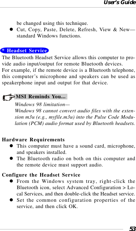 User’s Guide53be changed using this technique.Cut, Copy, Paste, Delete, Refresh, View &amp; New—standard Windows functions.* Headset ServiceThe Bluetooth Headset Service allows this computer to pro-vide audio input/output for remote Bluetooth devices.For example, if the remote device is a Bluetooth telephone,this computer’s microphone and speakers can be used asspeakerphone input and output for that device.MSI Reminds You...Windows 98 limitation—Windows 98 cannot convert audio files with the exten-sion m3u (e.g., myfile.m3u) into the Pulse Code Modu-lation (PCM) audio format used by Bluetooth headsets.Hardware RequirementsThis computer must have a sound card, microphone,and speakers installed.The Bluetooth radio on both on this computer andthe remote device must support audio.Configure the Headset ServiceFrom the Windows system tray, right-click theBluetooth icon, select Advanced Configuration &gt; Lo-cal Services, and then double-click the Headset service.Set the common configuration properties of theservice, and then click OK.