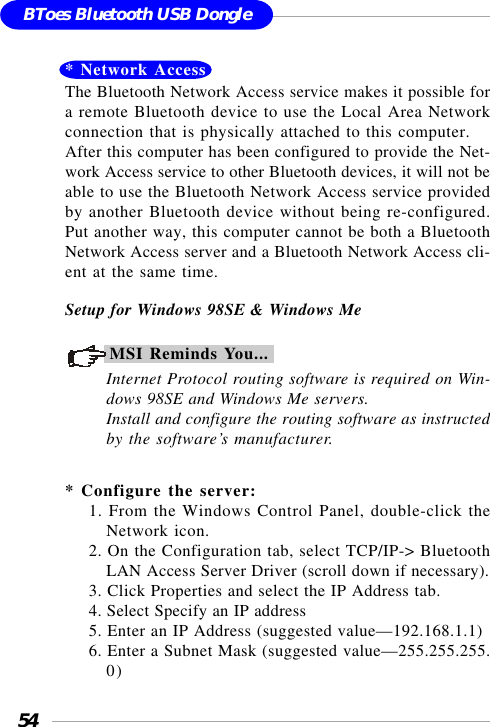 54BToes Bluetooth USB Dongle* Network AccessThe Bluetooth Network Access service makes it possible fora remote Bluetooth device to use the Local Area Networkconnection that is physically attached to this computer.After this computer has been configured to provide the Net-work Access service to other Bluetooth devices, it will not beable to use the Bluetooth Network Access service providedby another Bluetooth device without being re-configured.Put another way, this computer cannot be both a BluetoothNetwork Access server and a Bluetooth Network Access cli-ent at the same time.Setup for Windows 98SE &amp; Windows MeMSI Reminds You...Internet Protocol routing software is required on Win-dows 98SE and Windows Me servers.Install and configure the routing software as instructedby the software’s manufacturer.* Configure the server:1. From the Windows Control Panel, double-click theNetwork icon.2. On the Configuration tab, select TCP/IP-&gt; BluetoothLAN Access Server Driver (scroll down if necessary).3. Click Properties and select the IP Address tab.4. Select Specify an IP address5. Enter an IP Address (suggested value—192.168.1.1)6. Enter a Subnet Mask (suggested value—255.255.255.0)