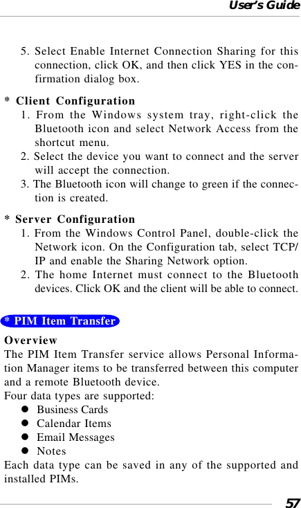 User’s Guide575. Select Enable Internet Connection Sharing for thisconnection, click OK, and then click YES in the con-firmation dialog box.* Client Configuration1. From the Windows system tray, right-click theBluetooth icon and select Network Access from theshortcut menu.2. Select the device you want to connect and the serverwill accept the connection.3. The Bluetooth icon will change to green if the connec-tion is created.* Server Configuration1. From the Windows Control Panel, double-click theNetwork icon. On the Configuration tab, select TCP/IP and enable the Sharing Network option.2. The home Internet must connect to the Bluetoothdevices. Click OK and the client will be able to connect.* PIM Item TransferOverviewThe PIM Item Transfer service allows Personal Informa-tion Manager items to be transferred between this computerand a remote Bluetooth device.Four data types are supported:Business CardsCalendar ItemsEmail MessagesNotesEach data type can be saved in any of the supported andinstalled PIMs.