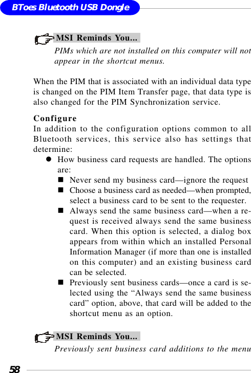 58BToes Bluetooth USB DongleMSI Reminds You...PIMs which are not installed on this computer will notappear in the shortcut menus.When the PIM that is associated with an individual data typeis changed on the PIM Item Transfer page, that data type isalso changed for the PIM Synchronization service.ConfigureIn addition to the configuration options common to allBluetooth services, this service also has settings thatdetermine:How business card requests are handled. The optionsare:Never send my business card—ignore the requestChoose a business card as needed—when prompted,select a business card to be sent to the requester.Always send the same business card—when a re-quest is received always send the same businesscard. When this option is selected, a dialog boxappears from within which an installed PersonalInformation Manager (if more than one is installedon this computer) and an existing business cardcan be selected.Previously sent business cards—once a card is se-lected using the “Always send the same businesscard” option, above, that card will be added to theshortcut menu as an option.MSI Reminds You...Previously sent business card additions to the menu